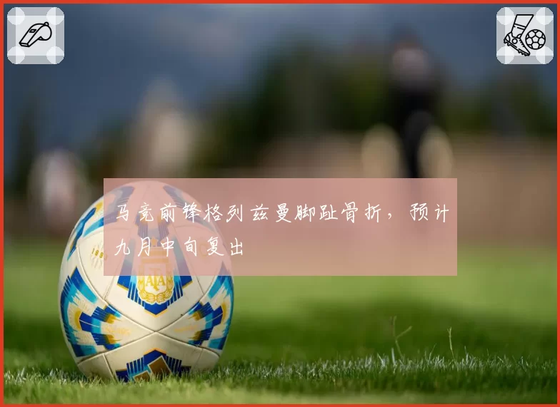 马竞前锋格列兹曼脚趾骨折,预计九月中旬复出