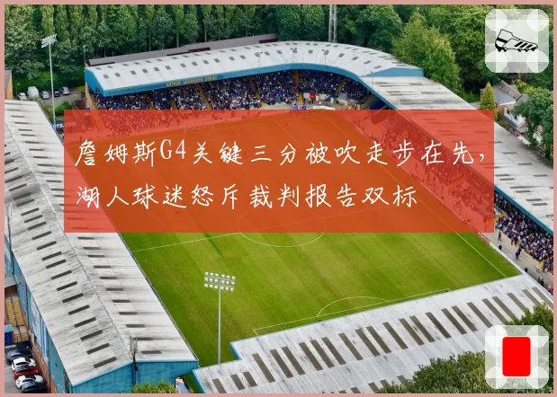 詹姆斯G4关键三分被吹走步在先,湖人球迷怒斥裁判报告双标