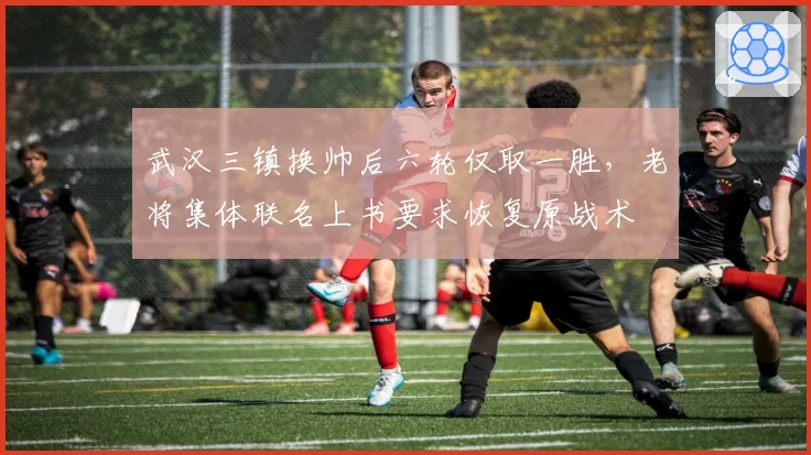 武汉三镇换帅后六轮仅取一胜，老将集体联名上书要求恢复原战术