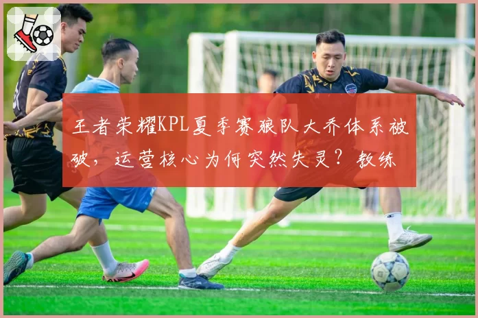 王者荣耀KPL夏季赛狼队大乔体系被破,运营核心为何突然失灵?教练组决策遭炮轰