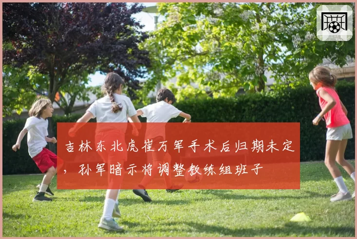 吉林东北虎崔万军手术后归期未定,孙军暗示将调整教练组班子