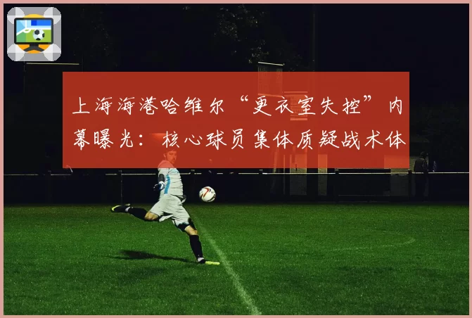上海海港哈维尔“更衣室失控”内幕曝光：核心球员集体质疑战术体系
