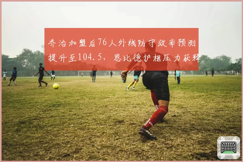 乔治加盟后76人外线防守效率预测提升至104.5，恩比德护框压力获释放
