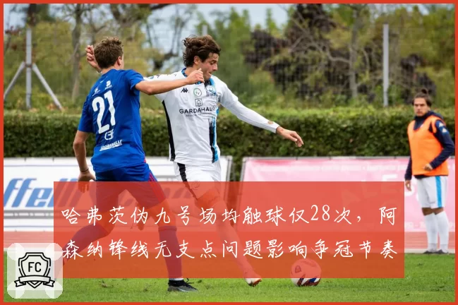 哈弗茨伪九号场均触球仅28次，阿森纳锋线无支点问题影响争冠节奏？