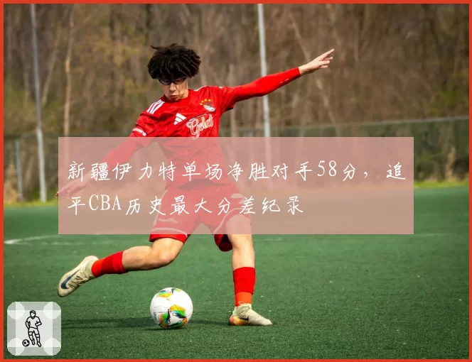 新疆伊力特单场净胜对手58分，追平CBA历史最大分差纪录