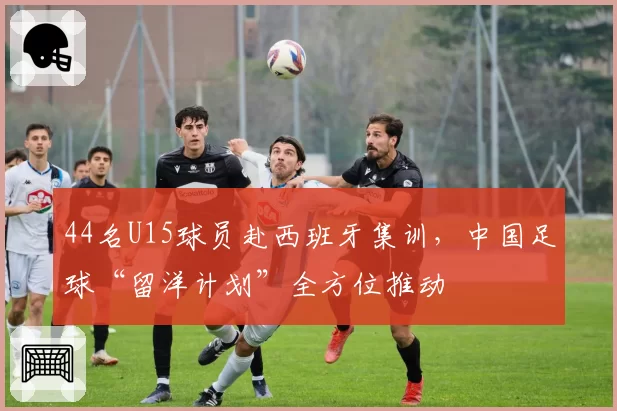 44名U15球员赴西班牙集训，中国足球“留洋计划”全方位推动