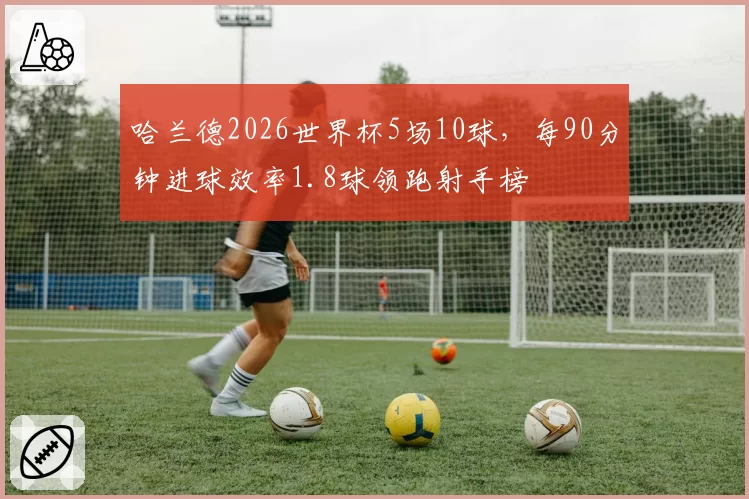 哈兰德2026世界杯5场10球,每90分钟进球效率1.8球领跑射手榜