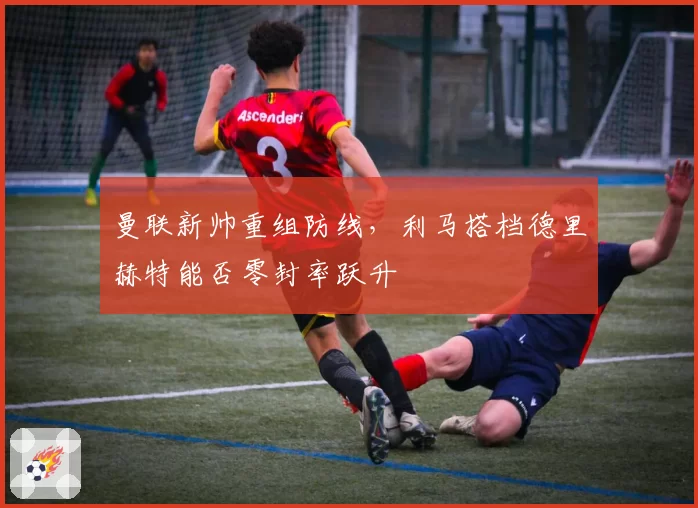 曼联新帅重组防线,利马搭档德里赫特能否零封率跃升