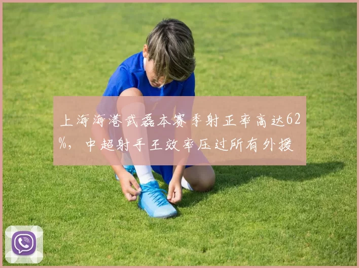 上海海港武磊本赛季射正率高达62%，中超射手王效率压过所有外援
