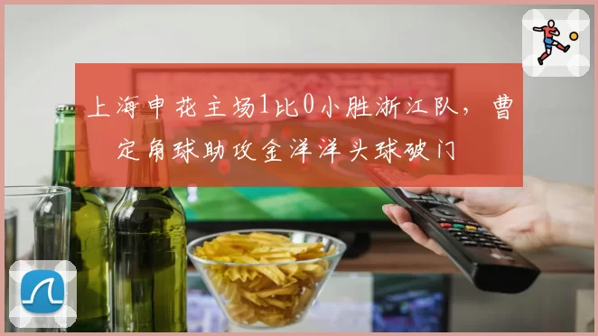 上海申花主场1比0小胜浙江队,曹赟定角球助攻金洋洋头球破门