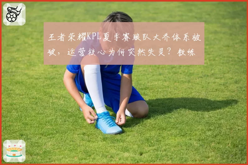 王者荣耀KPL夏季赛狼队大乔体系被破,运营核心为何突然失灵?教练组决策遭炮轰
