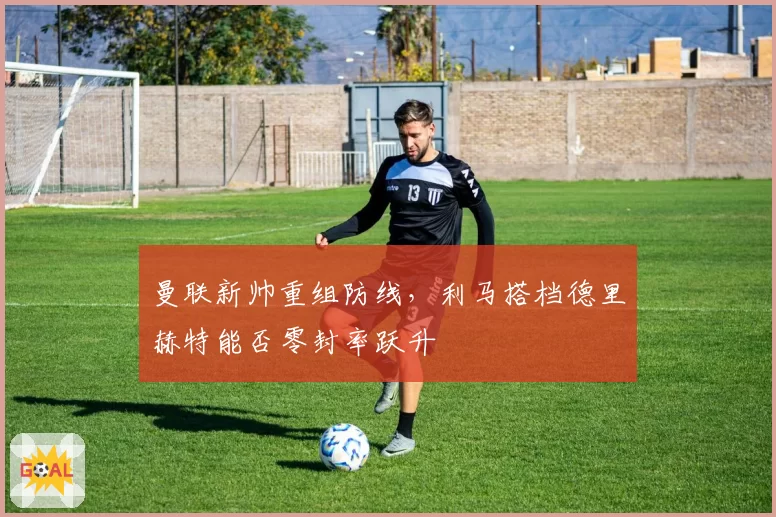 曼联新帅重组防线,利马搭档德里赫特能否零封率跃升