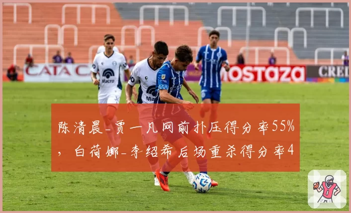 陈清晨_贾一凡网前扑压得分率55%，白荷娜_李绍希后场重杀得分率48%战术博弈升级？