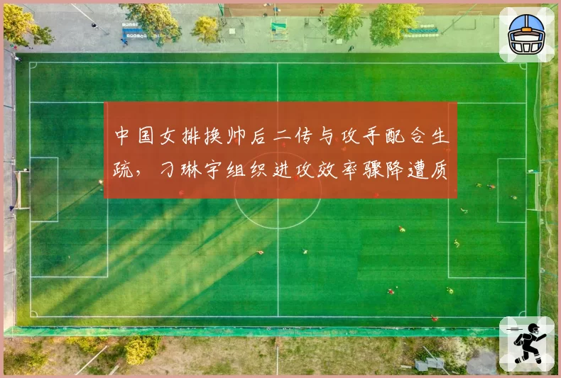 中国女排换帅后二传与攻手配合生疏，刁琳宇组织进攻效率骤降遭质疑