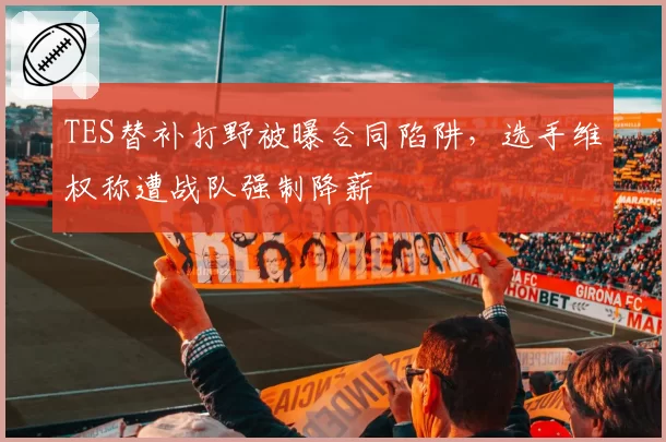 TES替补打野被曝合同陷阱,选手维权称遭战队强制降薪