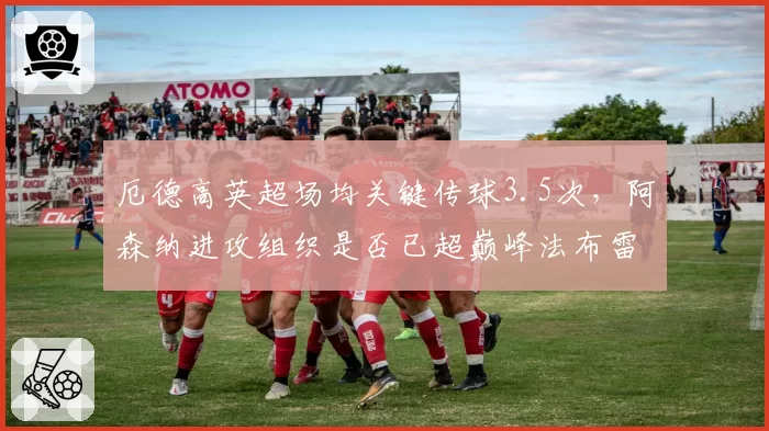 厄德高英超场均关键传球3.5次,阿森纳进攻组织是否已超巅峰法布雷加斯?