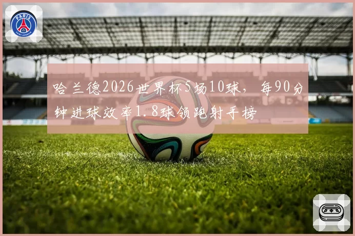 哈兰德2026世界杯5场10球,每90分钟进球效率1.8球领跑射手榜