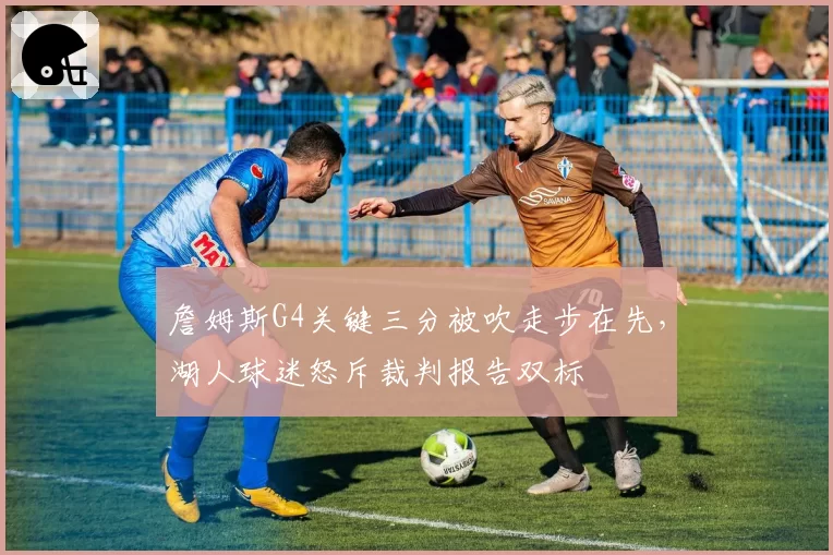 詹姆斯G4关键三分被吹走步在先，湖人球迷怒斥裁判报告双标