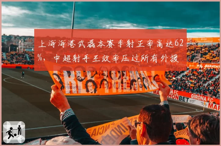 上海海港武磊本赛季射正率高达62%，中超射手王效率压过所有外援