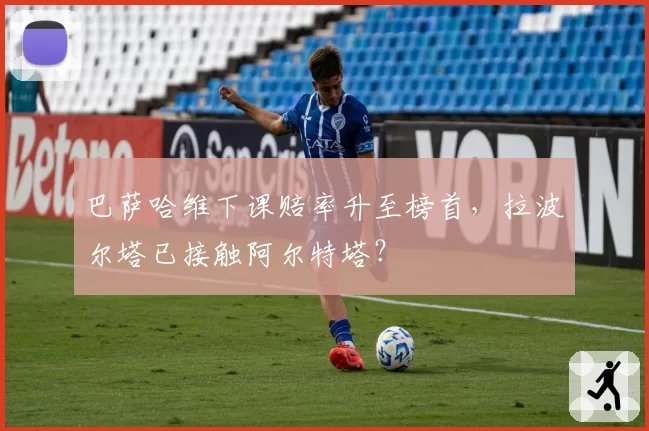 巴萨哈维下课赔率升至榜首，拉波尔塔已接触阿尔特塔？