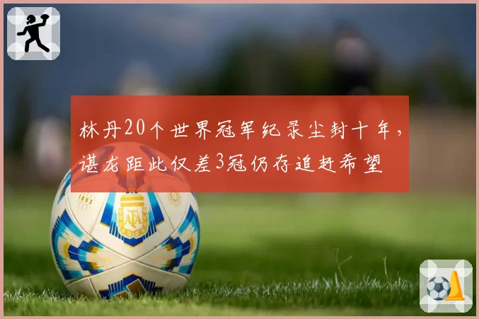 林丹20个世界冠军纪录尘封十年,谌龙距此仅差3冠仍存追赶希望