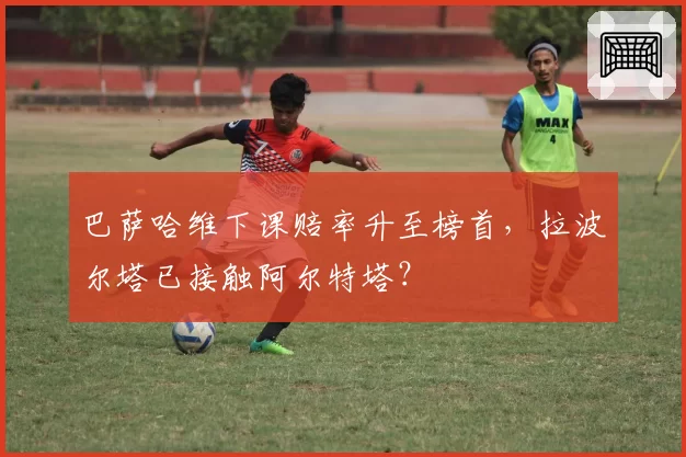 巴萨哈维下课赔率升至榜首，拉波尔塔已接触阿尔特塔？