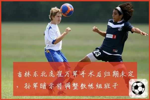 吉林东北虎崔万军手术后归期未定,孙军暗示将调整教练组班子