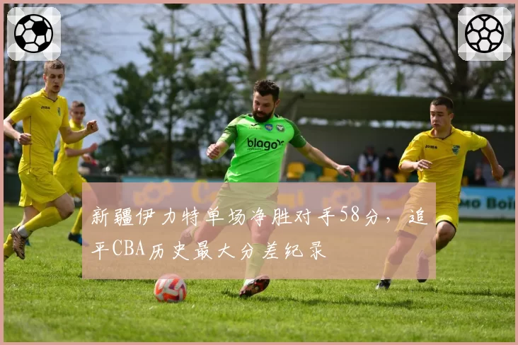 新疆伊力特单场净胜对手58分，追平CBA历史最大分差纪录