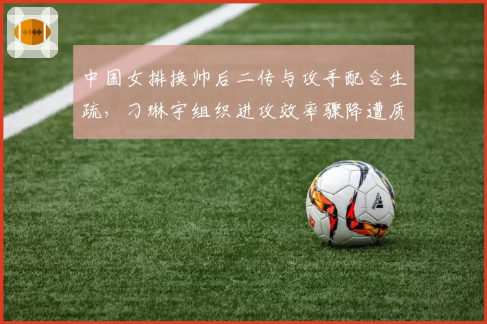 中国女排换帅后二传与攻手配合生疏，刁琳宇组织进攻效率骤降遭质疑