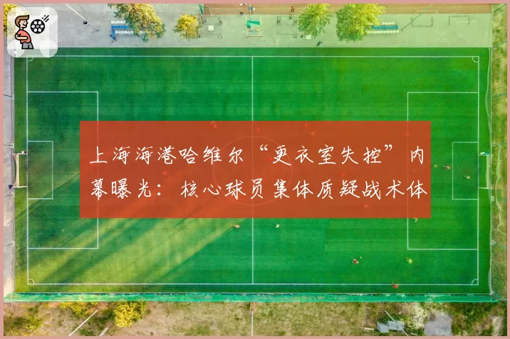 上海海港哈维尔“更衣室失控”内幕曝光：核心球员集体质疑战术体系