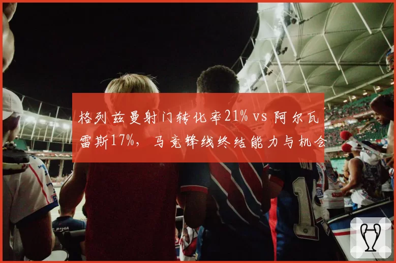 格列兹曼射门转化率21% vs 阿尔瓦雷斯17%，马竞锋线终结能力与机会浪费率