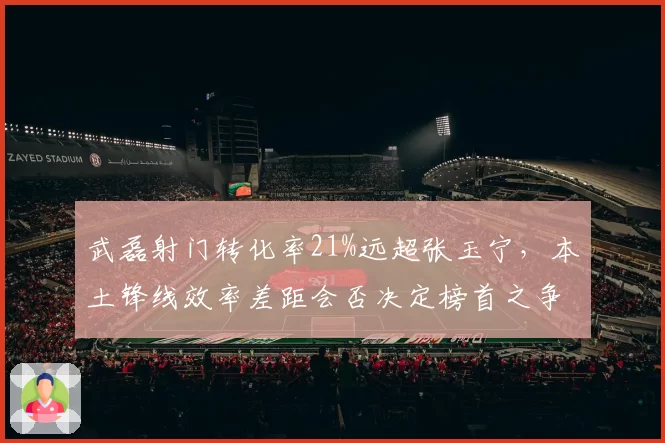 武磊射门转化率21%远超张玉宁，本土锋线效率差距会否决定榜首之争走势？