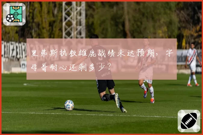 里弗斯执教雄鹿战绩未达预期，字母哥耐心还剩多少？