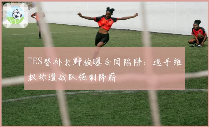 TES替补打野被曝合同陷阱，选手维权称遭战队强制降薪