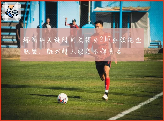 塔图姆关键时刻总得分217分领跑全联盟，凯尔特人锁定东部头名