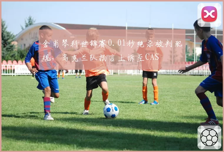 舍甫琴科世锦赛0.01秒绝杀被判犯规，乌克兰队扬言上诉至CAS