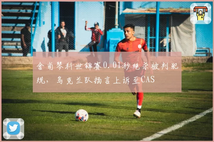 舍甫琴科世锦赛0.01秒绝杀被判犯规，乌克兰队扬言上诉至CAS