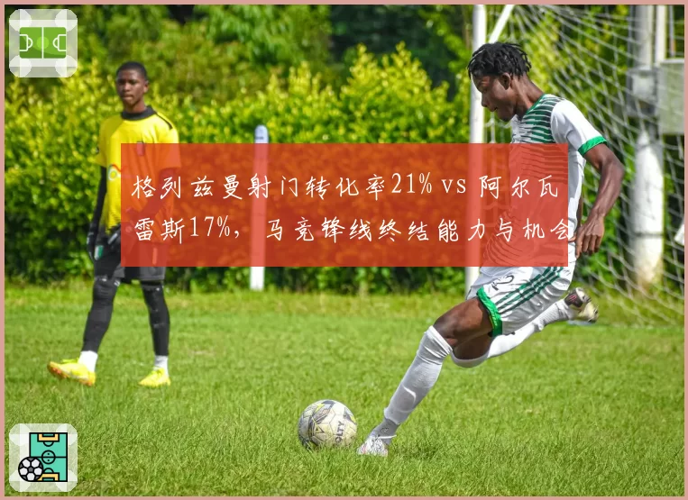 格列兹曼射门转化率21% vs 阿尔瓦雷斯17%,马竞锋线终结能力与机会浪费率